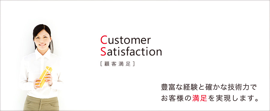 Customer Satisfaction［顧客満足］　豊富な経験と確かな技術力でお客様の満足を実現します。